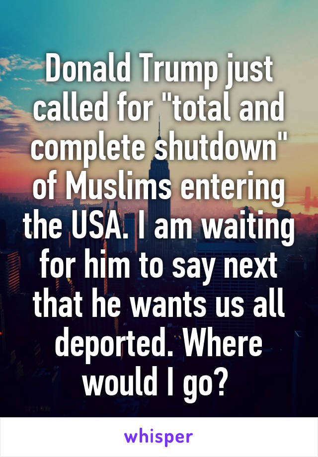 Donald Trump just called for "total and complete shutdown" of Muslims entering the USA. I am waiting for him to say next that he wants us all deported. Where would I go? 