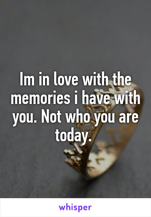 Im in love with the memories i have with you. Not who you are today. 