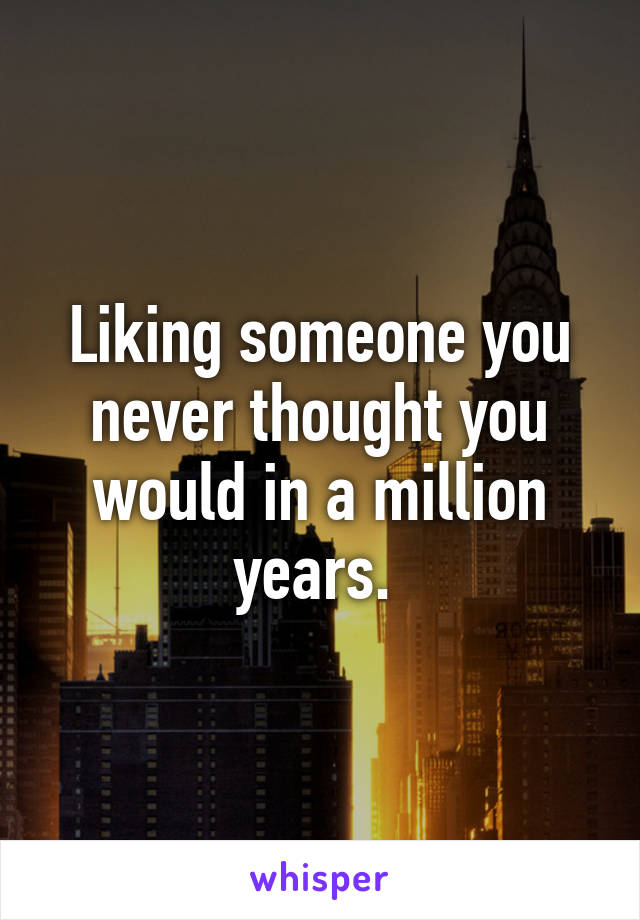 Liking someone you never thought you would in a million years. 