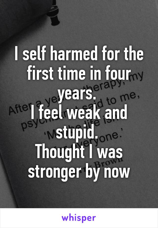 I self harmed for the first time in four years. 
I feel weak and stupid. 
Thought I was stronger by now