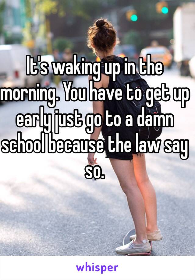 It's waking up in the morning. You have to get up early just go to a damn school because the law say so.