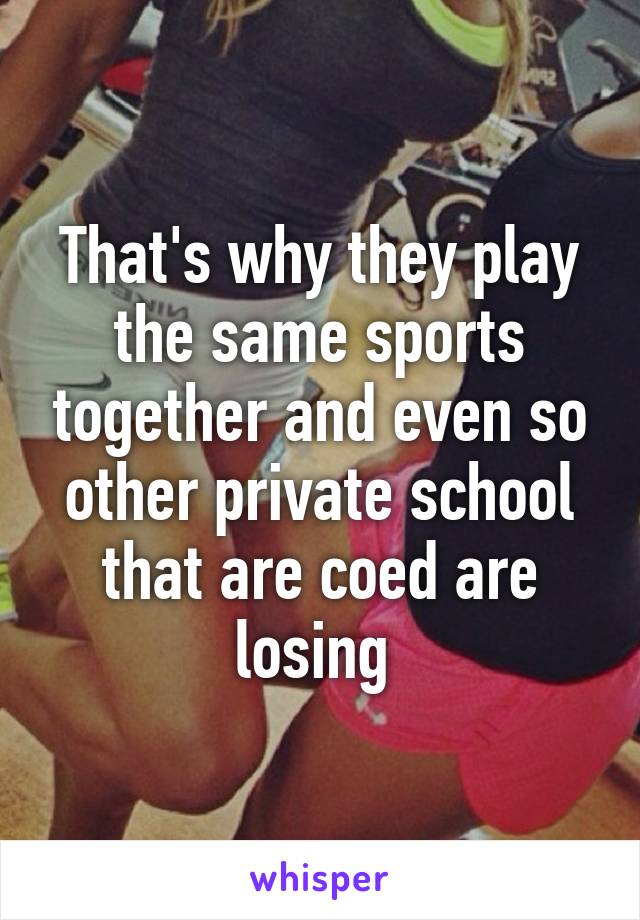 That's why they play the same sports together and even so other private school that are coed are losing 