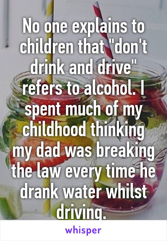 No one explains to children that "don't drink and drive" refers to alcohol. I spent much of my childhood thinking my dad was breaking the law every time he drank water whilst driving. 