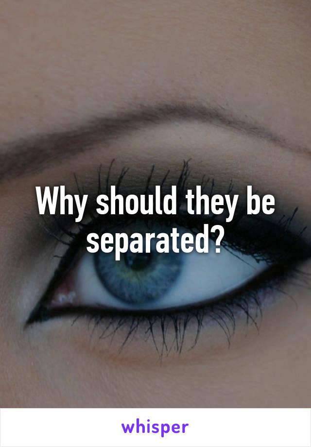 Why should they be separated?