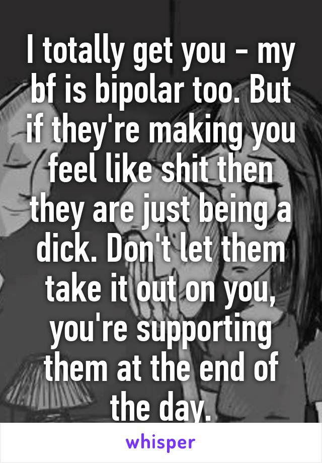 I totally get you - my bf is bipolar too. But if they're making you feel like shit then they are just being a dick. Don't let them take it out on you, you're supporting them at the end of the day.