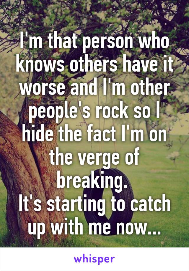 I'm that person who knows others have it worse and I'm other people's rock so I hide the fact I'm on the verge of breaking. 
It's starting to catch up with me now...