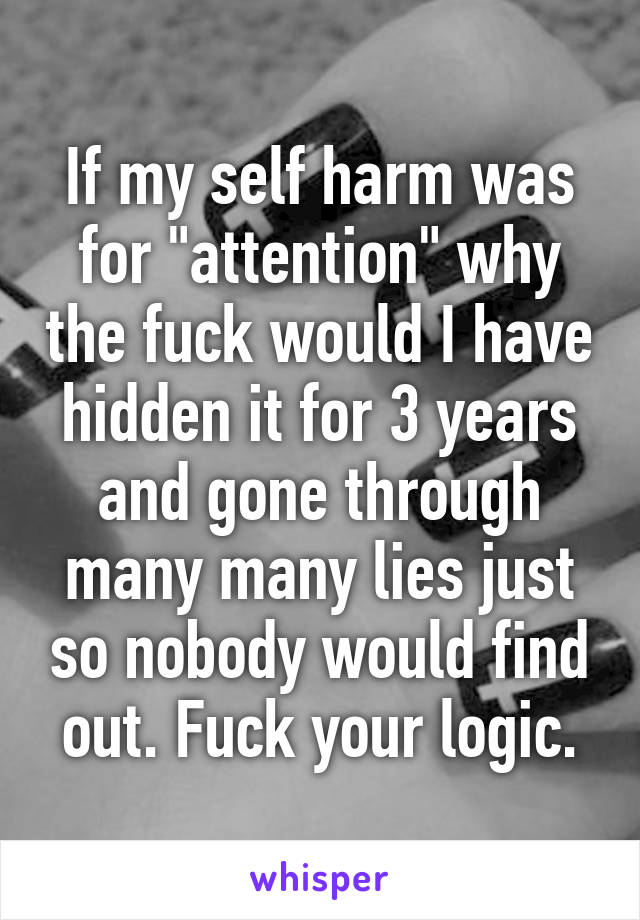 If my self harm was for "attention" why the fuck would I have hidden it for 3 years and gone through many many lies just so nobody would find out. Fuck your logic.