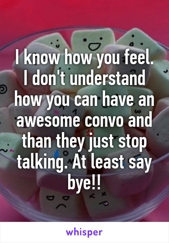 I know how you feel. I don't understand how you can have an awesome convo and than they just stop talking. At least say bye!!