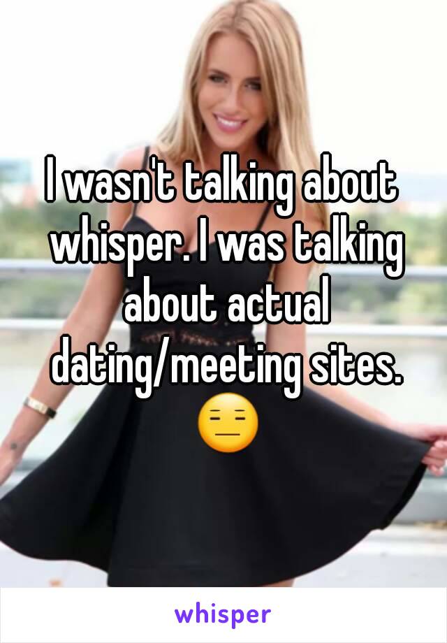 I wasn't talking about whisper. I was talking about actual dating/meeting sites. 😑