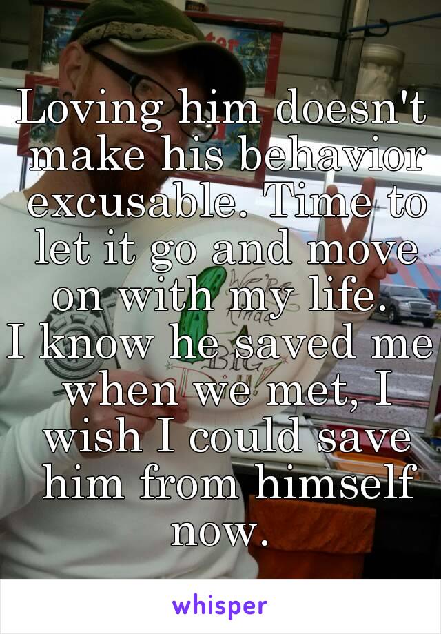 Loving him doesn't make his behavior excusable. Time to let it go and move on with my life. 
I know he saved me when we met, I wish I could save him from himself now. 