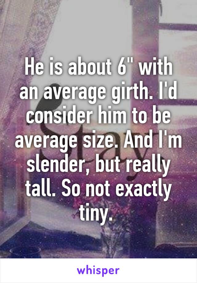 He is about 6" with an average girth. I'd consider him to be average size. And I'm slender, but really tall. So not exactly tiny. 