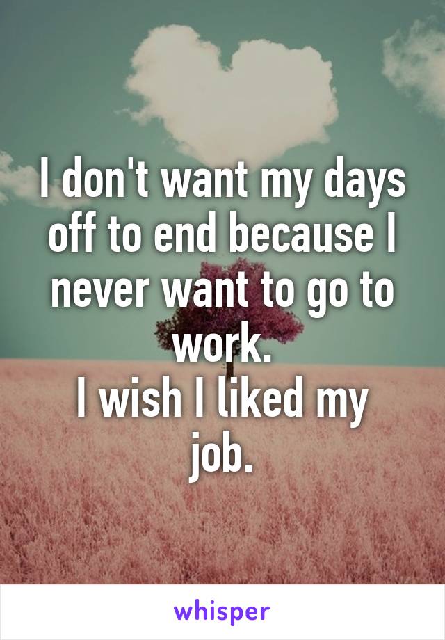 I don't want my days off to end because I never want to go to work.
I wish I liked my job.