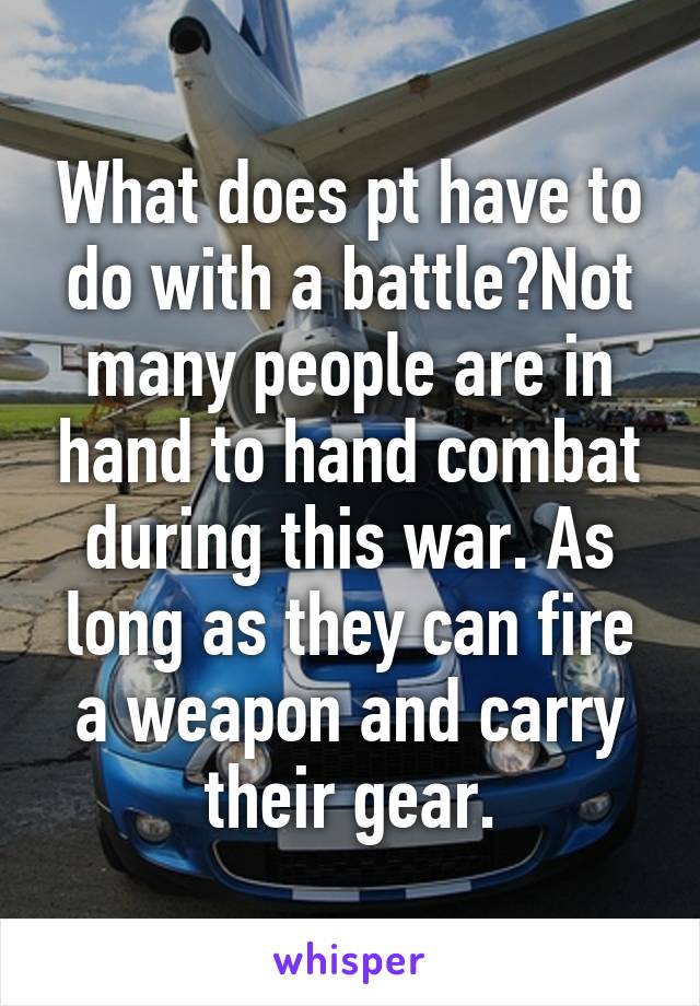 What does pt have to do with a battle?Not many people are in hand to hand combat during this war. As long as they can fire a weapon and carry their gear.