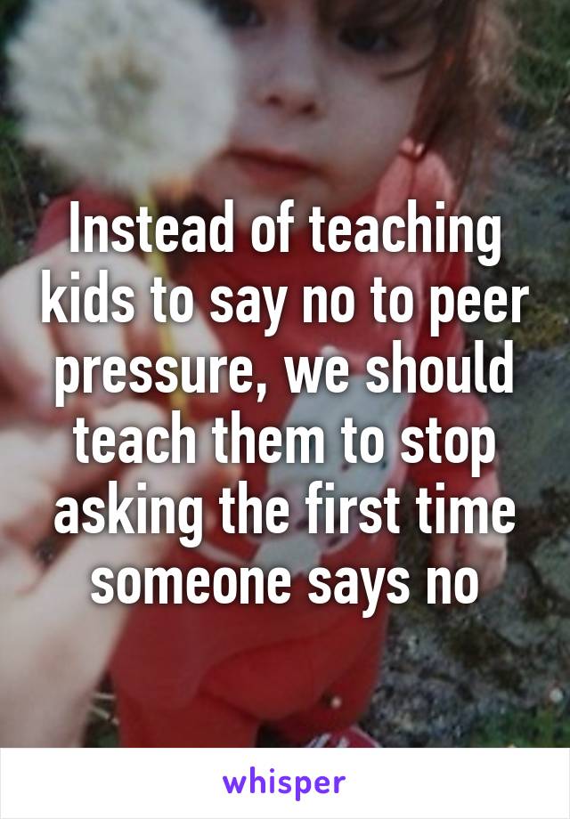 Instead of teaching kids to say no to peer pressure, we should teach them to stop asking the first time someone says no