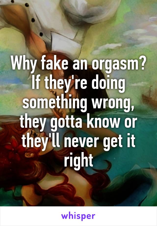 Why fake an orgasm? If they're doing something wrong, they gotta know or they'll never get it right