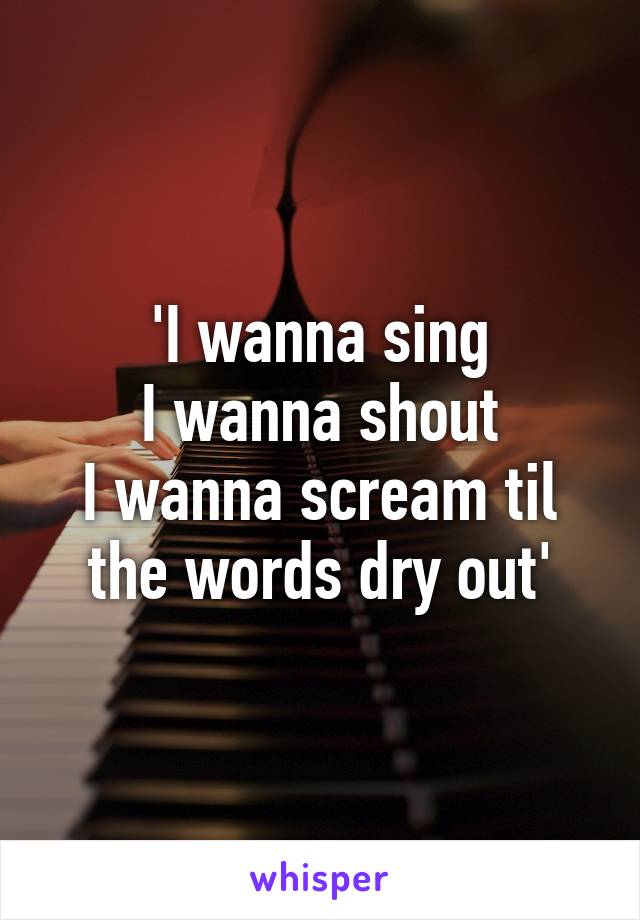 'I wanna sing
I wanna shout
I wanna scream til the words dry out'