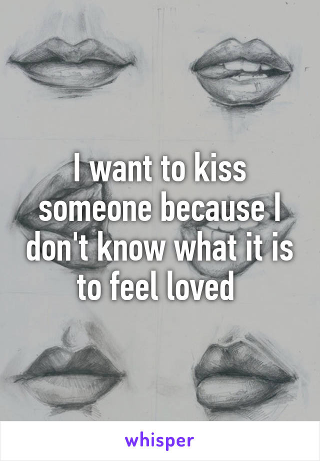 I want to kiss someone because I don't know what it is to feel loved 