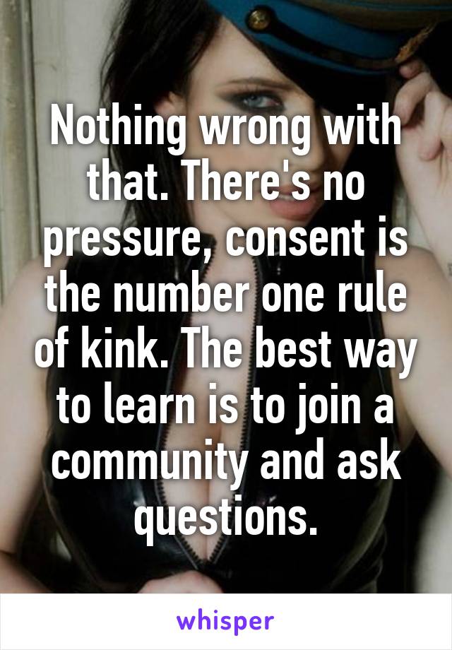 Nothing wrong with that. There's no pressure, consent is the number one rule of kink. The best way to learn is to join a community and ask questions.