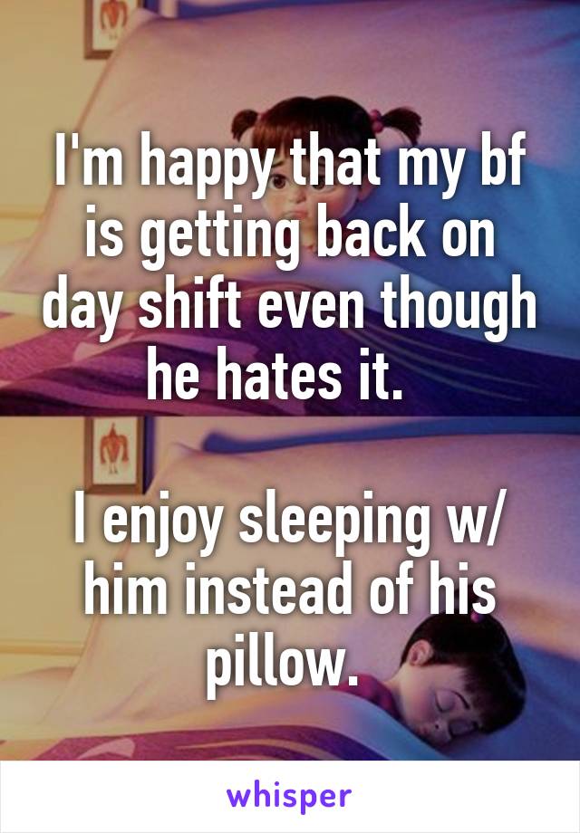 I'm happy that my bf is getting back on day shift even though he hates it.  

I enjoy sleeping w/ him instead of his pillow. 