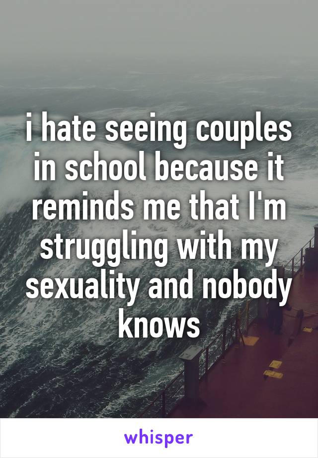 i hate seeing couples in school because it reminds me that I'm struggling with my sexuality and nobody knows