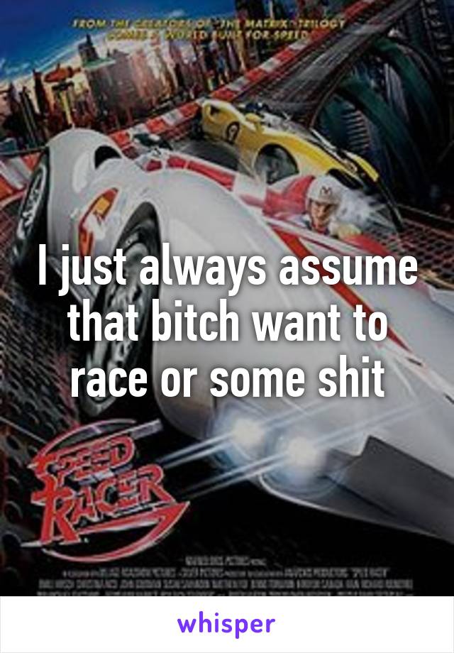 I just always assume that bitch want to race or some shit