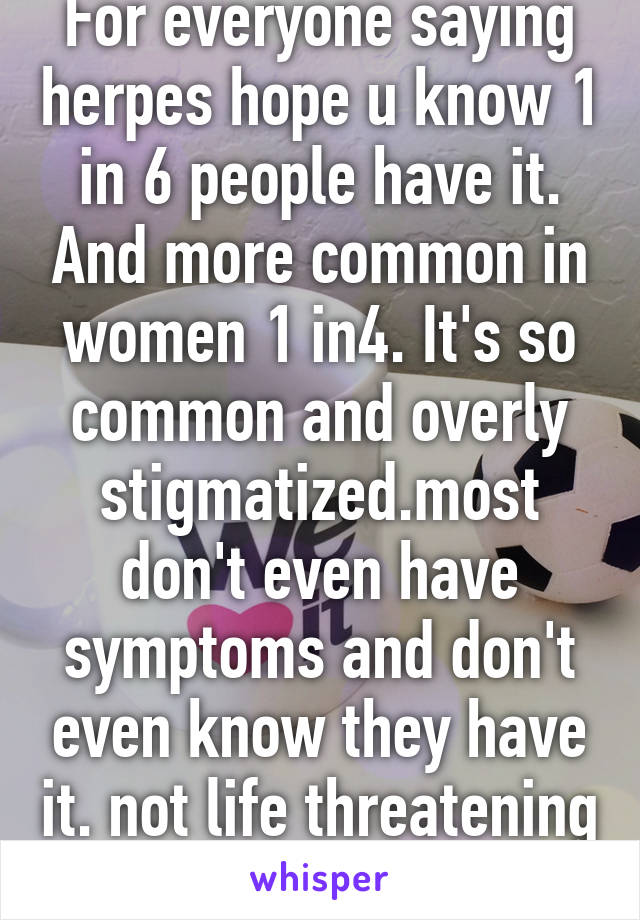 For everyone saying herpes hope u know 1 in 6 people have it. And more common in women 1 in4. It's so common and overly stigmatized.most don't even have symptoms and don't even know they have it. not life threatening 