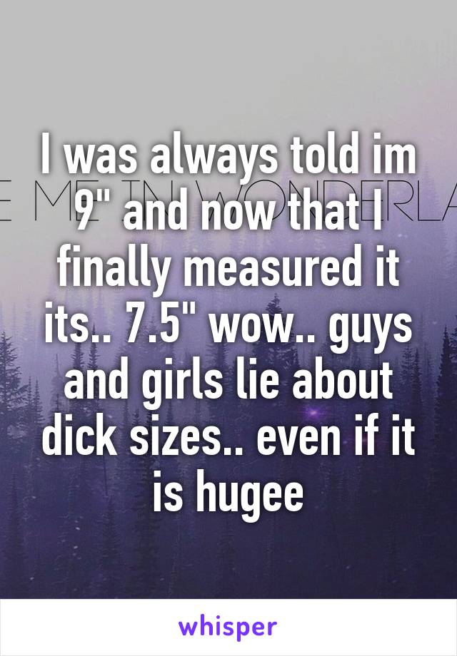 I was always told im 9" and now that I finally measured it its.. 7.5" wow.. guys and girls lie about dick sizes.. even if it is hugee