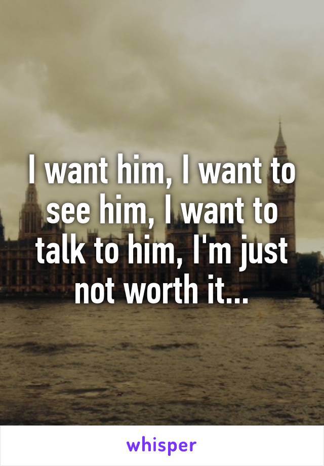 I want him, I want to see him, I want to talk to him, I'm just not worth it...