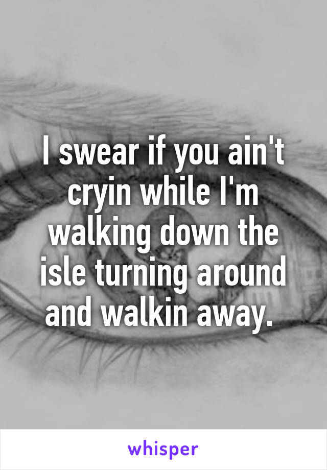 I swear if you ain't cryin while I'm walking down the isle turning around and walkin away. 