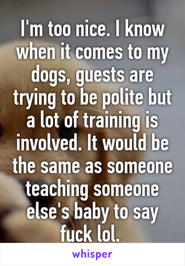 I'm too nice. I know when it comes to my dogs, guests are trying to be polite but a lot of training is involved. It would be the same as someone teaching someone else's baby to say fuck lol. 