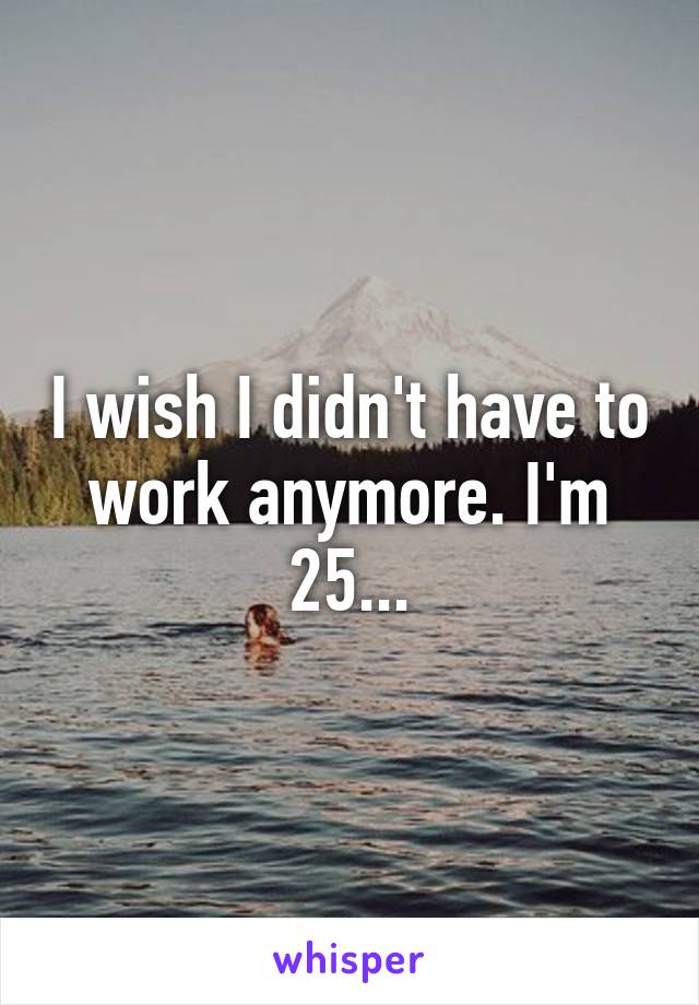 I wish I didn't have to work anymore. I'm 25...