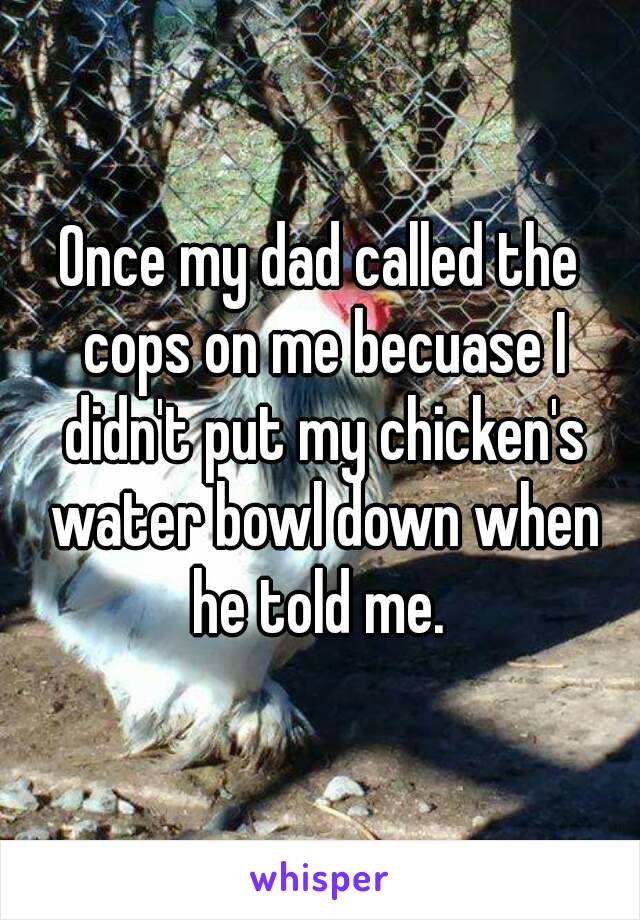 Once my dad called the cops on me becuase I didn't put my chicken's water bowl down when he told me. 