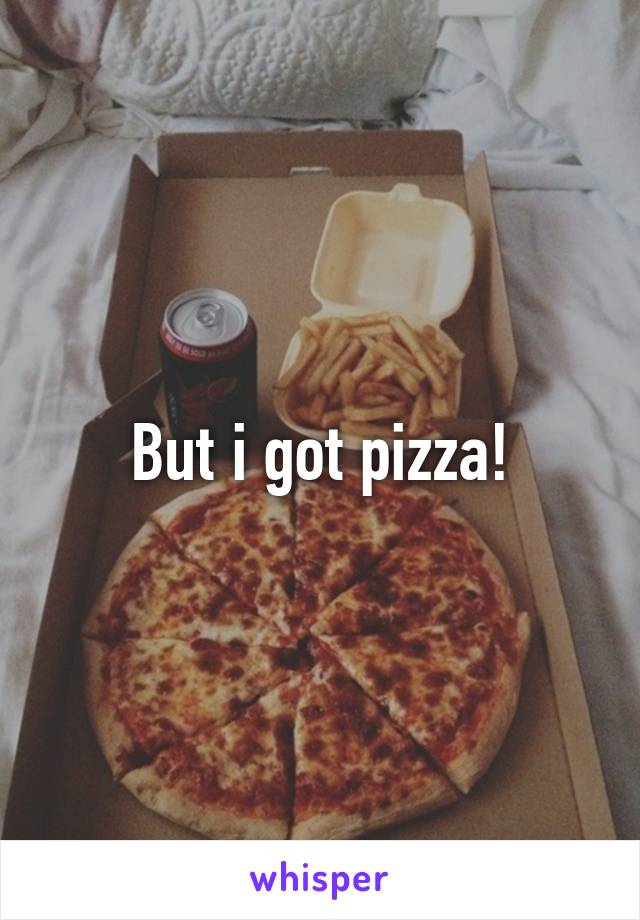 But i got pizza!