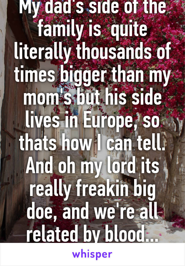 My dad's side of the family is  quite literally thousands of times bigger than my mom's but his side lives in Europe, so thats how I can tell. And oh my lord its really freakin big doe, and we're all related by blood... (Continued) 