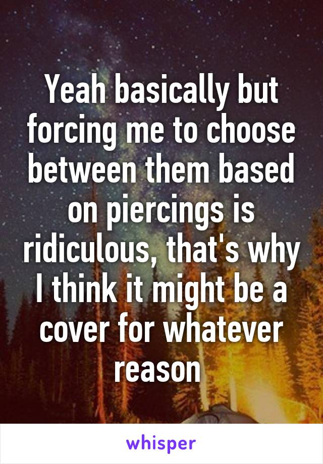 Yeah basically but forcing me to choose between them based on piercings is ridiculous, that's why I think it might be a cover for whatever reason 