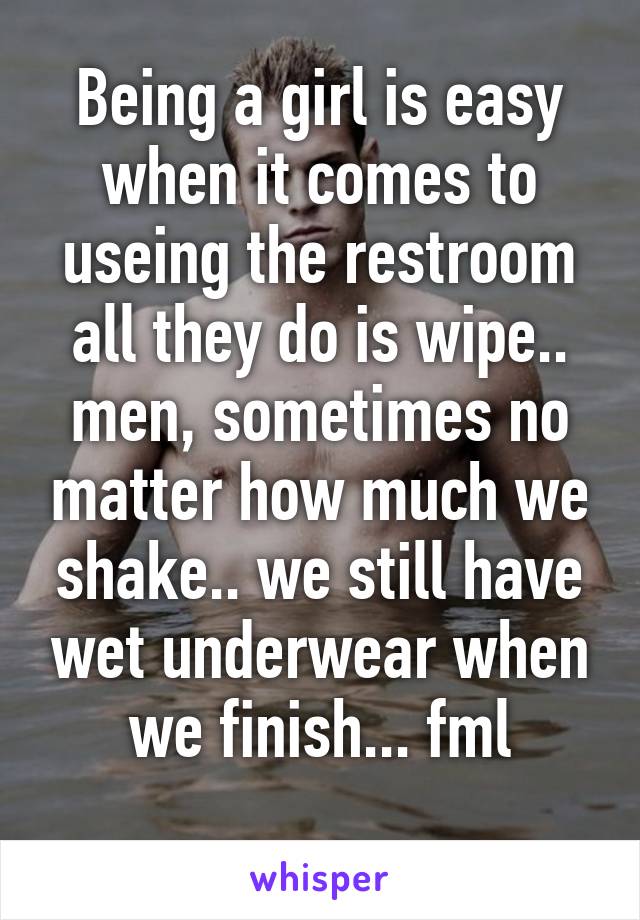 Being a girl is easy when it comes to useing the restroom all they do is wipe.. men, sometimes no matter how much we shake.. we still have wet underwear when we finish... fml
