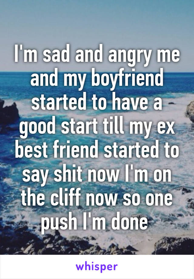 I'm sad and angry me and my boyfriend started to have a good start till my ex best friend started to say shit now I'm on the cliff now so one push I'm done 