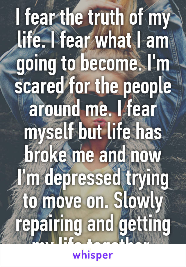 I fear the truth of my life. I fear what I am going to become. I'm scared for the people around me. I fear myself but life has broke me and now I'm depressed trying to move on. Slowly repairing and getting my life together.