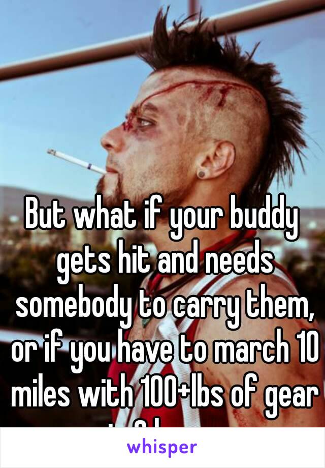 But what if your buddy gets hit and needs somebody to carry them, or if you have to march 10 miles with 100+lbs of gear in 6 hours