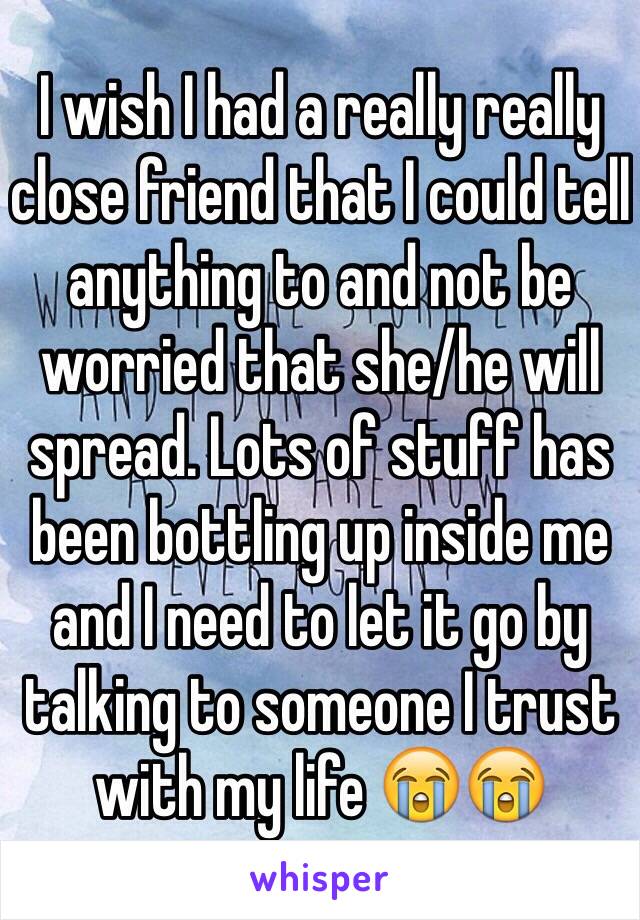 I wish I had a really really close friend that I could tell anything to and not be worried that she/he will spread. Lots of stuff has been bottling up inside me and I need to let it go by talking to someone I trust with my life 😭😭