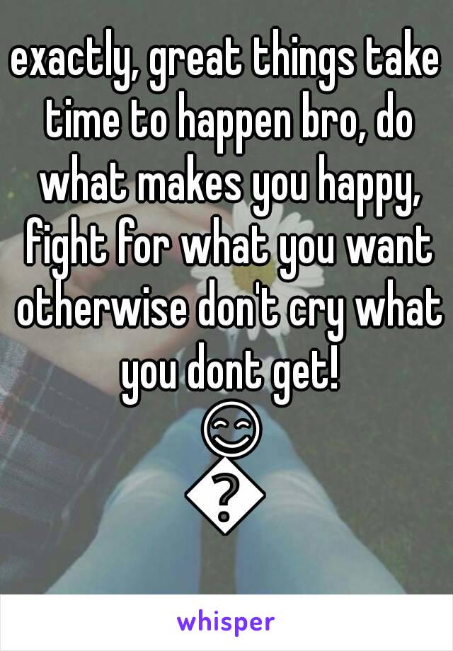 exactly, great things take time to happen bro, do what makes you happy, fight for what you want otherwise don't cry what you dont get! 😊😊