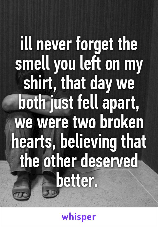 ill never forget the smell you left on my shirt, that day we both just fell apart, we were two broken hearts, believing that the other deserved better. 