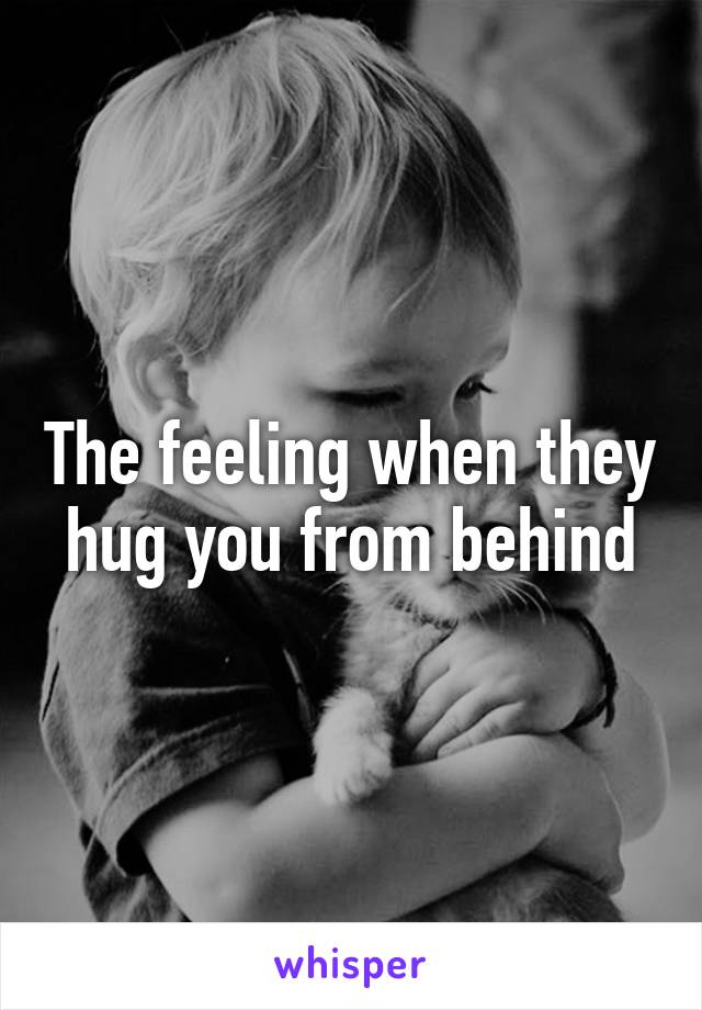 The feeling when they hug you from behind