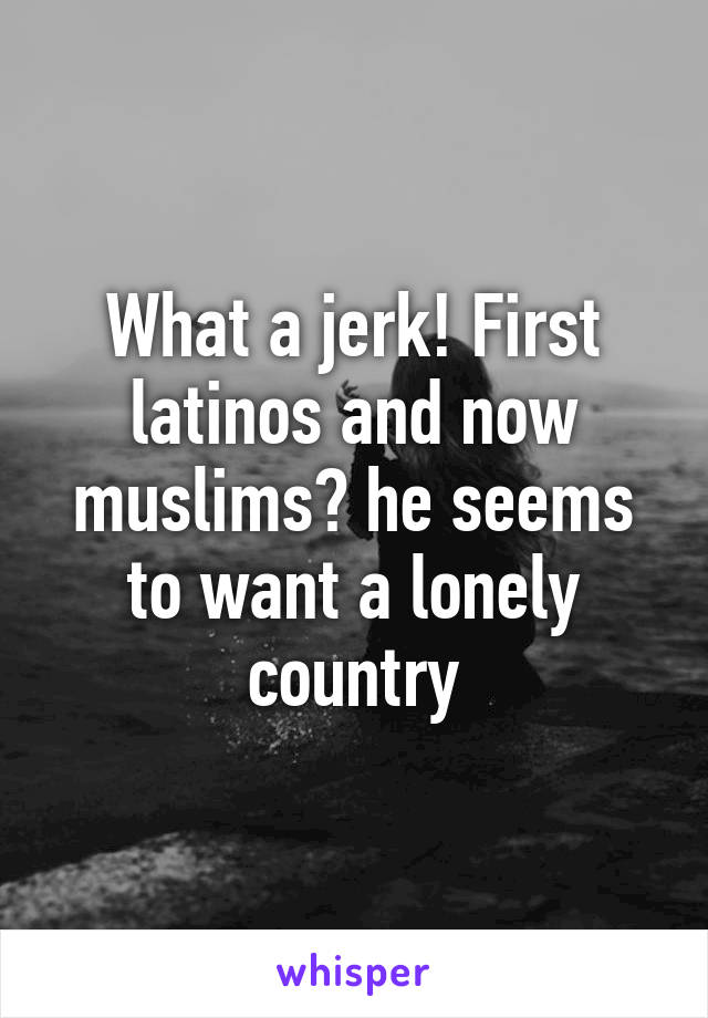 What a jerk! First latinos and now muslims? he seems to want a lonely country