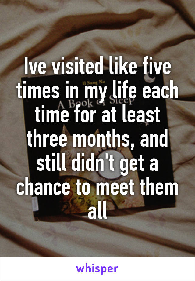 Ive visited like five times in my life each time for at least three months, and still didn't get a chance to meet them all