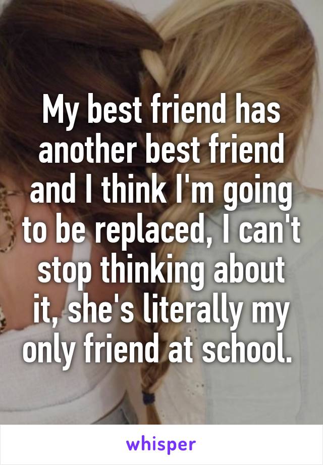 My best friend has another best friend and I think I'm going to be replaced, I can't stop thinking about it, she's literally my only friend at school. 