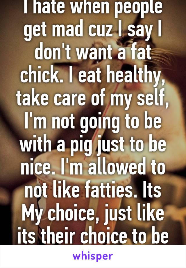 I hate when people get mad cuz I say I don't want a fat chick. I eat healthy, take care of my self, I'm not going to be with a pig just to be nice. I'm allowed to not like fatties. Its My choice, just like its their choice to be fat and lazy. 