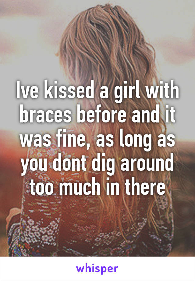 Ive kissed a girl with braces before and it was fine, as long as you dont dig around too much in there