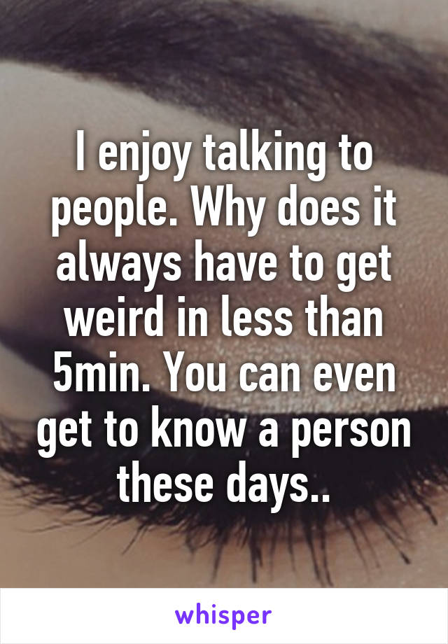 I enjoy talking to people. Why does it always have to get weird in less than 5min. You can even get to know a person these days..