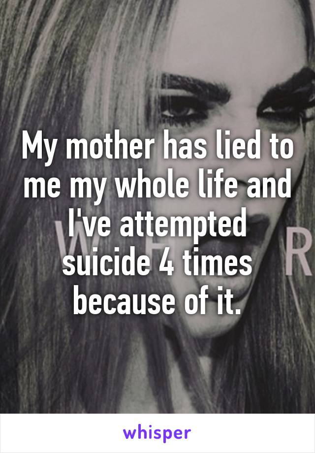 My mother has lied to me my whole life and I've attempted suicide 4 times because of it.